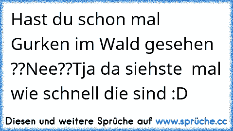 Hast du schon mal Gurken im Wald gesehen ??
Nee??
Tja da siehste  mal wie schnell die sind :D