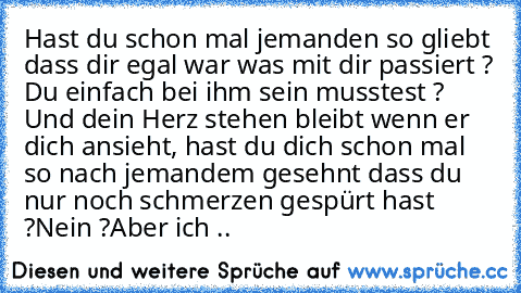 Hast du schon mal jemanden so gliebt dass dir egal war was mit dir passiert ? Du einfach bei ihm sein musstest ? Und dein Herz stehen bleibt wenn er dich ansieht, hast du dich schon mal so nach jemandem gesehnt dass du nur noch schmerzen gespürt hast ?
Nein ?
Aber ich ..  ♥