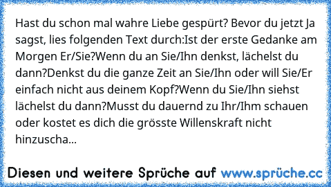 Hast du schon mal wahre Liebe gespürt? Bevor du jetzt Ja sagst, lies folgenden Text durch:
Ist der erste Gedanke am Morgen Er/Sie?
Wenn du an Sie/Ihn denkst, lächelst du dann?
Denkst du die ganze Zeit an Sie/Ihn oder will Sie/Er einfach nicht aus deinem Kopf?
Wenn du Sie/Ihn siehst lächelst du dann?
Musst du dauernd zu Ihr/Ihm schauen oder kostet es dich die grösste Willenskraft nicht hinzuscha...