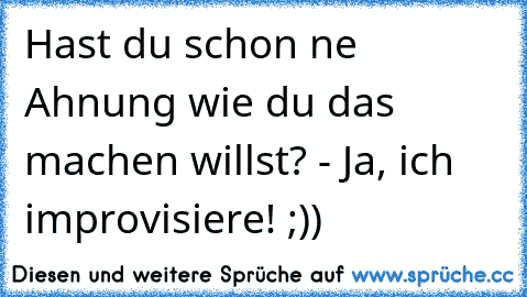 Hast du schon ´ne Ahnung wie du das machen willst? - Ja, ich improvisiere! ;))