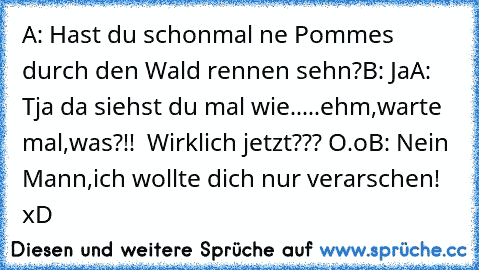 A: Hast du schonmal ne Pommes durch den Wald rennen sehn?
B: Ja
A: Tja da siehst du mal wie.....ehm,warte mal,was?!!  Wirklich jetzt??? O.o
B: Nein Mann,ich wollte dich nur verarschen! xD