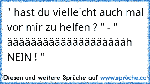 " hast du vielleicht auch mal vor mir zu helfen ? " - " ääääääääääääääääääääh NEIN ! "