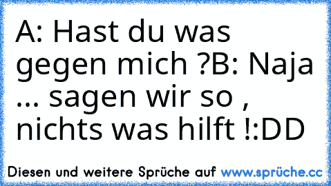 A: Hast du was gegen mich ?
B: Naja ... sagen wir so , nichts was hilft !
:DD