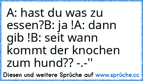 A: hast du was zu essen?
B: ja !
A: dann gib !
B: seit wann kommt der knochen zum hund?? -.-''