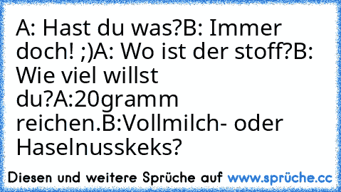 A: Hast du was?
B: Immer doch! ;)
A: Wo ist der stoff?
B: Wie viel willst du?
A:20gramm reichen.
B:Vollmilch- oder Haselnusskeks?