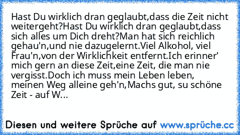 Hast Du wirklich dran geglaubt,
dass die Zeit nicht weitergeht?
Hast Du wirklich dran geglaubt,
dass sich alles um Dich dreht?
Man hat sich reichlich gehau'n,
und nie dazugelernt.
Viel Alkohol, viel Frau'n,
von der Wirklichkeit entfernt.
Ich erinner' mich gern an diese Zeit,
eine Zeit, die man nie vergisst.
Doch ich muss mein Leben leben, meinen Weg alleine geh'n,
Machs gut, su schöne Zeit - au...