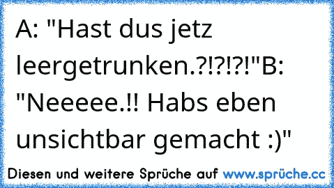 A: "Hast dus jetz leergetrunken.?!?!?!"
B: "Neeeee.!! Habs eben unsichtbar gemacht :)"