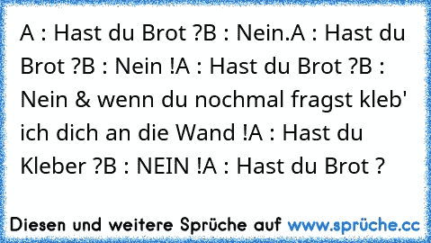 A : Hast du﻿ Brot ?
B : Nein.
A : Hast du Brot ?
B : Nein !
A : Hast du Brot ?
B : Nein & wenn du nochmal fragst kleb' ich dich an die Wand !
A : Hast du Kleber ?
B : NEIN !
A : Hast du Brot ?