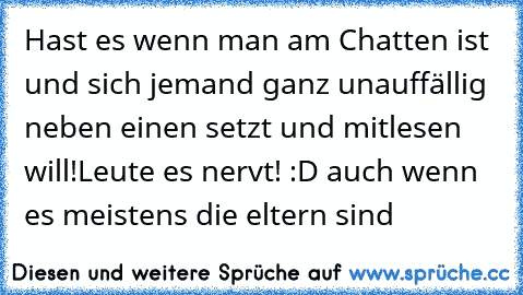 Hast es wenn man am Chatten ist und sich jemand ganz unauffällig neben einen setzt und mitlesen will!
Leute es nervt! :D auch wenn es meistens die eltern sind