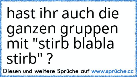 hast ihr auch die ganzen gruppen mit "stirb blabla stirb" ?