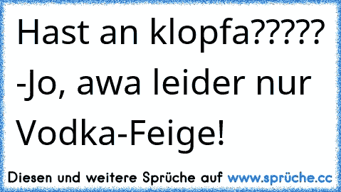 Hast an klopfa????? -Jo, awa leider nur Vodka-Feige!