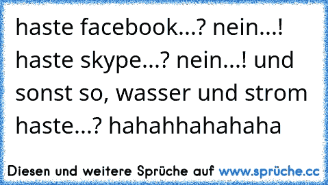 haste facebook...? nein...! haste skype...? nein...! und sonst so, wasser und strom haste...? hahahhahahaha