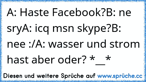 A: Haste Facebook?
B: ne sry
A: icq msn skype?
B: nee :/
A: wasser und strom hast aber oder? *__*