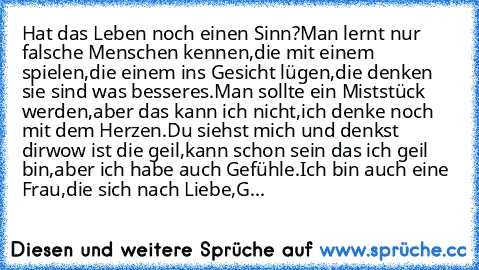 Hat das Leben noch einen Sinn?
Man lernt nur falsche Menschen kennen,
die mit einem spielen,
die einem ins Gesicht lügen,
die denken sie sind was besseres.
Man sollte ein Miststück werden,
aber das kann ich nicht,
ich denke noch mit dem Herzen.
Du siehst mich und denkst dir
wow ist die geil,
kann schon sein das ich geil bin,
aber ich habe auch Gefühle.
Ich bin auch eine Frau,
die sich nach Lieb...