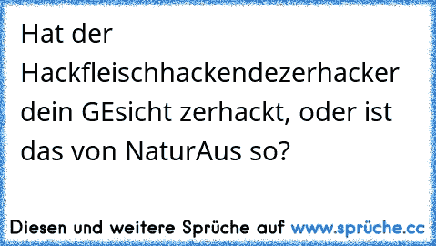 Hat der Hackfleischhackendezerhacker dein GEsicht zerhackt, oder ist das von Natur
Aus so?