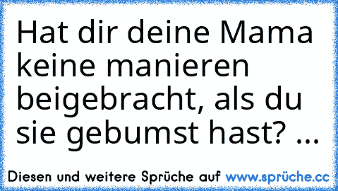 Hat dir deine Mama keine manieren beigebracht, als du sie gebumst hast? 
...