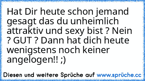 Hat Dir heute schon jemand gesagt das du unheimlich attraktiv und sexy bist ? Nein ? GUT ? Dann hat dich heute wenigstens noch keiner angelogen!! ;)