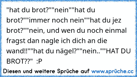 "hat du brot?"
"nein"
"hat du brot?"
"immer noch nein"
"hat du jez brot?"
"nein, und wen du noch einmal fragst dan nagle ich dich an die wand!!"
"hat du nägel?"
"nein.."
"HAT DU BROT??" 
 :P