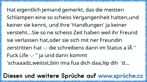 Hat eigentlich jemand gemerkt, das die meisten Schlampen eine so scheiss Vergangenheit hatten,und keiner sie kennt, und ihre 'Handlungen' ja keiner versteht...Sie so ne scheiss Zeit haben weil ihr Freund sie verlassen hat,oder sie sich mit ner Freundin zerstritten hat -.- die schreibens dann im Status a là '' Fuck Life -.- '' ja und dann kommt 'schaaadz,weiisst,biin ima fua dich daa,liip dih ♥ '
d...