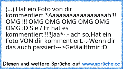 (...) Hat ein Foto von dir kommentiert.
*Aaaaaaaaaaaaaaaaah!!! OMG !!! OMG OMG OMG OMG OMG OMG :D Sie / Er hat es kommentiert!!!!!
Jaa*
-.- ach so,
Hat ein Foto VON dir kommentiert.
-.-
Wenn dir das auch passiert--->
Gefäällttmir :D