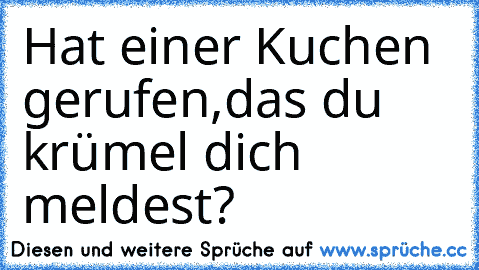 Hat einer Kuchen gerufen,das du krümel dich meldest?