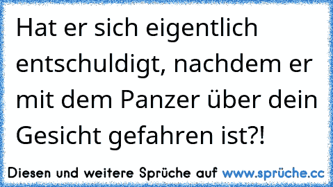 Hat er sich eigentlich entschuldigt, nachdem er mit dem Panzer über dein Gesicht gefahren ist?!