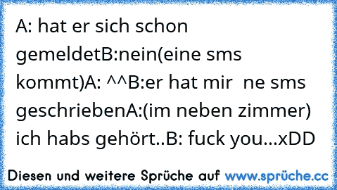 A: hat er sich schon gemeldet
B:nein
(eine sms kommt)
A: ^^
B:er hat mir  ne sms geschrieben
A:(im neben zimmer) ich habs gehört..
B: fuck you...xDD