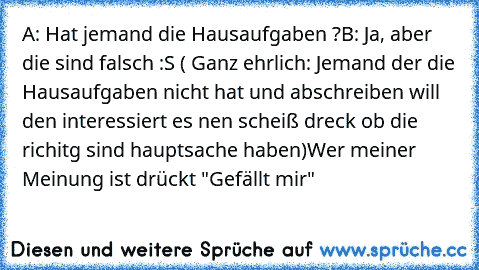 A: Hat jemand die Hausaufgaben ?
B: Ja, aber die sind falsch :S 
( Ganz ehrlich: Jemand der die Hausaufgaben nicht hat und abschreiben will den interessiert es nen scheiß dreck ob die richitg sind hauptsache haben)
Wer meiner Meinung ist drückt "Gefällt mir"