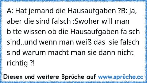 A: Hat jemand die Hausaufgaben ?
B: Ja, aber die sind falsch :S
woher will man bitte wissen ob die Hausaufgaben falsch sind..und wenn man weiß das  sie falsch sind warum macht man sie dann nicht richtig ?!