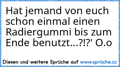 Hat jemand von euch schon einmal einen Radiergummi bis zum Ende benutzt...?!?' O.o