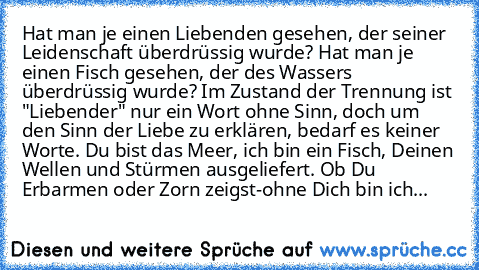 Hat man je einen Liebenden gesehen, der seiner Leidenschaft überdrüssig wurde? Hat man je einen Fisch gesehen, der des Wassers überdrüssig wurde? Im Zustand der Trennung ist "Liebender" nur ein Wort ohne Sinn, doch um den Sinn der Liebe zu erklären, bedarf es keiner Worte. Du bist das Meer, ich bin ein Fisch, Deinen Wellen und Stürmen ausgeliefert. Ob Du Erbarmen oder Zorn zeigst-ohne Dich bin ...