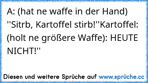 A: (hat ne waffe in der Hand) ''Sitrb, Kartoffel stirb!''
Kartoffel: (holt ne größere Waffe): HEUTE NICHT!''