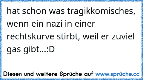 hat schon was tragikkomisches, wenn ein nazi in einer rechtskurve stirbt, weil er zuviel gas gibt...:D