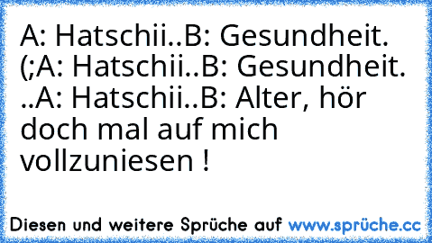 A: Hatschii..
B: Gesundheit. (;
A: Hatschii..
B: Gesundheit. ..
A: Hatschii..
B: Alter, hör doch mal auf mich vollzuniesen !