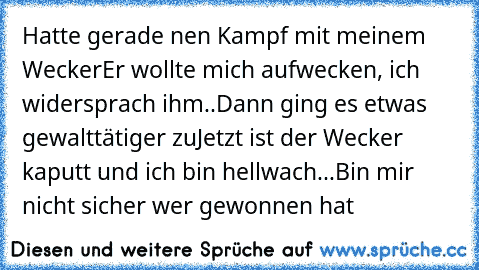 Hatte gerade nen Kampf mit meinem Wecker
Er wollte mich aufwecken, ich widersprach ihm..
Dann ging es etwas gewalttätiger zu
Jetzt ist der Wecker kaputt und ich bin hellwach...
Bin mir nicht sicher wer gewonnen hat