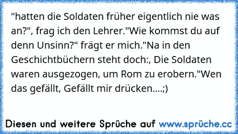 "hatten die Soldaten früher eigentlich nie was an?", frag ich den Lehrer.
"Wie kommst du auf denn Unsinn?" frägt er mich.
"Na in den Geschichtbüchern steht doch:, Die Soldaten waren ausgezogen, um Rom zu erobern´."
Wen das gefällt, Gefällt mir drücken....
;)