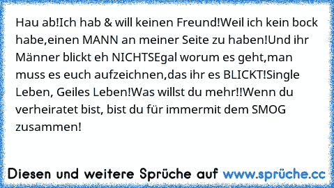 Hau ab!
Ich hab & will keinen Freund!
Weil ich kein bock habe,
einen MANN an meiner Seite zu haben!
Und ihr Männer blickt eh NICHTS
Egal worum es geht,
man muss es euch aufzeichnen,
das ihr es BLICKT!
Single Leben, Geiles Leben!
Was willst du mehr!!
Wenn du verheiratet bist, bist du für immer
mit dem SMOG zusammen!