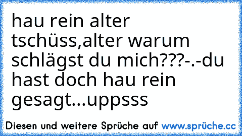 hau rein alter tschüss,
alter warum schlägst du mich???-.-
du hast doch hau rein gesagt...uppsss