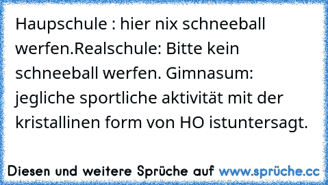 Haupschule : hier nix schneeball werfen.
Realschule: Bitte kein schneeball werfen. 
Gimnasum: jegliche sportliche aktivität mit der kristallinen form von H²O ist
untersagt.