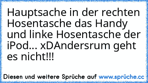 Hauptsache in der rechten Hosentasche das Handy und linke Hosentasche der iPod... xD
Andersrum geht es nicht!!!