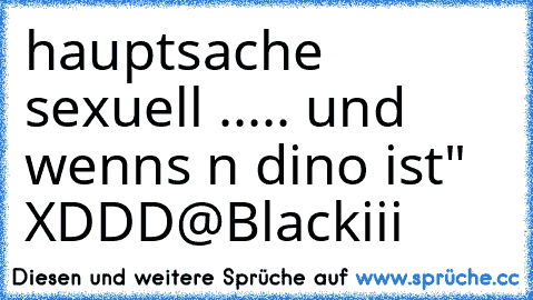 hauptsache sexuell ..... und wenns n dino ist" XDDD
@Blackiii