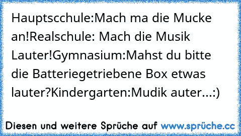 Hauptscchule:Mach ma die Mucke an!
Realschule: Mach die Musik Lauter!
Gymnasium:Mahst du bitte die Batteriegetriebene Box etwas lauter?
Kindergarten:Mudik auter...:)