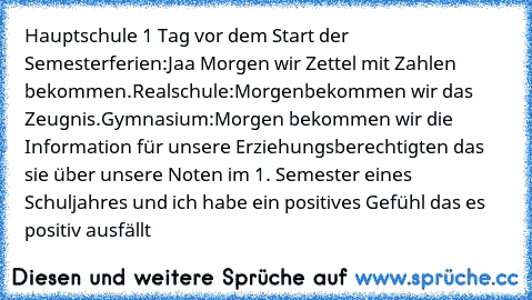 Hauptschule 1 Tag vor dem Start der Semesterferien:Jaa Morgen wir Zettel mit Zahlen bekommen.Realschule:Morgenbekommen wir das Zeugnis.Gymnasium:Morgen bekommen wir die Information für unsere Erziehungsberechtigten das sie über unsere Noten im 1. Semester eines Schuljahres und ich habe ein positives Gefühl das es positiv ausfällt