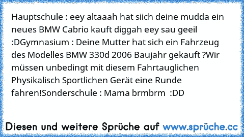 Hauptschule : eey altaaah hat siich deine mudda ein neues BMW Cabrio kauft diggah eey sau geeil :D
Gymnasium : Deine Mutter hat sich ein Fahrzeug des Modelles BMW 330d 2006 Baujahr gekauft ?
Wir müssen unbedingt mit diesem Fahrtauglichen Physikalisch Sportlichen Gerät eine Runde fahren!
Sonderschule : Mama brmbrm  :DD