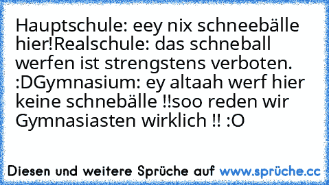 Hauptschule: eey nix schneebälle hier!
Realschule: das schneball werfen ist strengstens verboten. :D
Gymnasium: ey altaah werf hier keine schnebälle !!
soo reden wir Gymnasiasten wirklich !! :O