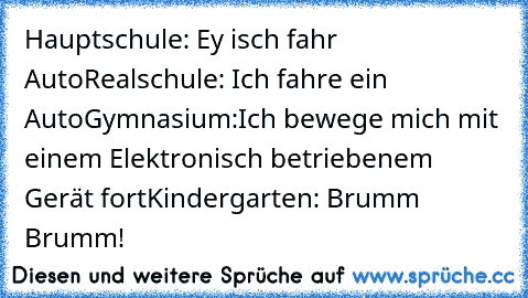 Hauptschule: Ey isch fahr Auto
Realschule: Ich fahre ein Auto
Gymnasium:Ich bewege mich mit einem Elektronisch betriebenem Gerät fort
Kindergarten: Brumm Brumm!