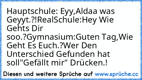 Hauptschule: Eyy,Aldaa was Geyyt.?!
RealSchule:Hey Wie Gehts Dir soo.?
Gymnasium:Guten Tag,Wie Geht Es Euch.?
Wer Den Unterschied Gefunden hat soll
"Gefällt mir" Drücken.!