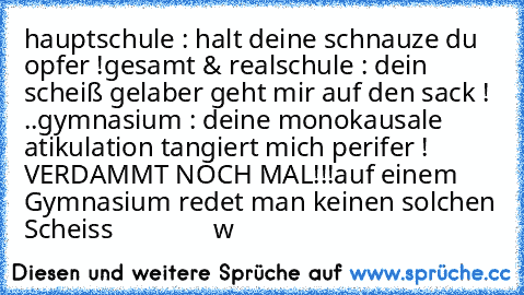 hauptschule : halt deine schnauze du opfer !
gesamt & realschule : dein scheiß gelaber geht mir auf den sack ! ..
gymnasium : deine monokausale atikulation tangiert mich perifer ! 
VERDAMMT NOCH MAL!!!
auf einem Gymnasium redet man keinen solchen Scheiss
               °w°