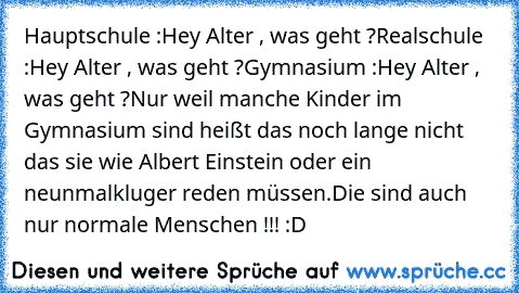 Hauptschule :
Hey Alter , was geht ?
Realschule :
Hey Alter , was geht ?
Gymnasium :
Hey Alter , was geht ?
Nur weil manche Kinder im Gymnasium sind heißt das noch lange nicht das sie wie Albert Einstein oder ein neunmalkluger reden müssen.Die sind auch nur normale Menschen !!! :D