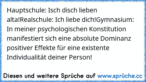 Hauptschule: Isch disch lieben alta!
Realschule: Ich liebe dich!
Gymnasium: In meiner psychologischen Konstitution manifestiert sich eine absolute Dominanz positiver Effekte für eine existente Individualität deiner Person!